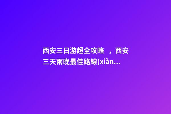 西安三日游超全攻略，西安三天兩晚最佳路線(xiàn)安排——本人親歷分享，看完記得收藏